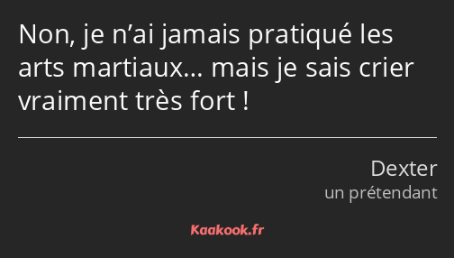 Non, je n’ai jamais pratiqué les arts martiaux… mais je sais crier vraiment très fort !