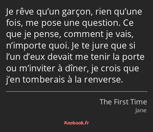 Je rêve qu’un garçon, rien qu’une fois, me pose une question. Ce que je pense, comment je vais…