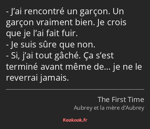 J’ai rencontré un garçon. Un garçon vraiment bien. Je crois que je l’ai fait fuir. Je suis sûre que…