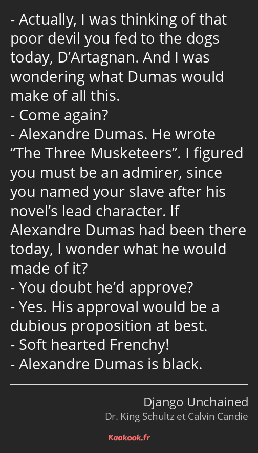 Actually, I was thinking of that poor devil you fed to the dogs today, D’Artagnan. And I was…