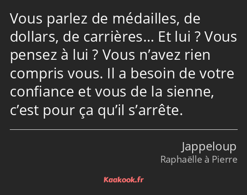 Vous parlez de médailles, de dollars, de carrières… Et lui ? Vous pensez à lui ? Vous n’avez rien…