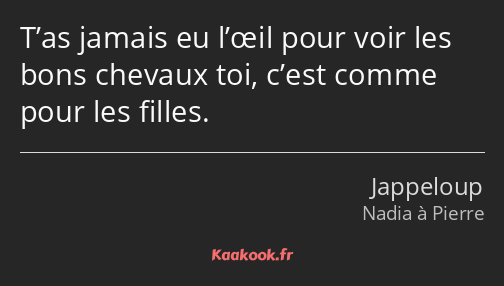 T’as jamais eu l’œil pour voir les bons chevaux toi, c’est comme pour les filles.