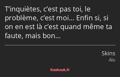 T’inquiètes, c’est pas toi, le problème, c’est moi… Enfin si, si on en est là c’est quand même ta…