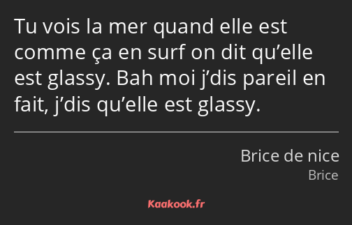 Tu vois la mer quand elle est comme ça en surf on dit qu’elle est glassy. Bah moi j’dis pareil en…