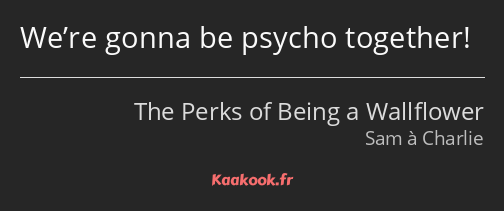 We’re gonna be psycho together!