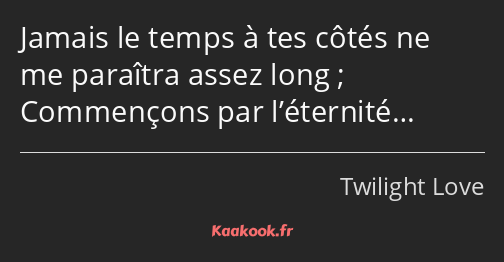 Jamais le temps à tes côtés ne me paraîtra assez long ; Commençons par l’éternité…