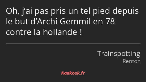 Oh, j’ai pas pris un tel pied depuis le but d’Archi Gemmil en 78 contre la hollande !