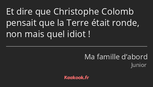 Et dire que Christophe Colomb pensait que la Terre était ronde, non mais quel idiot !