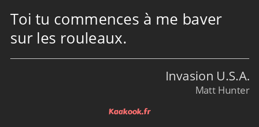 Toi tu commences à me baver sur les rouleaux.