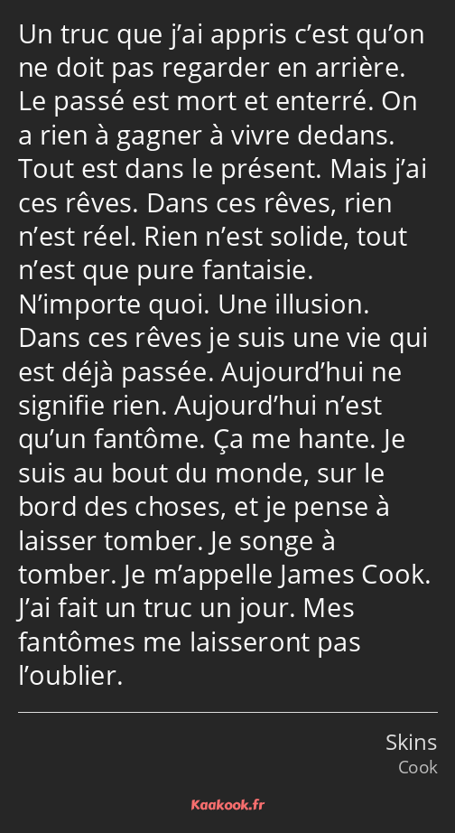 Un truc que j’ai appris c’est qu’on ne doit pas regarder en arrière. Le passé est mort et enterré…