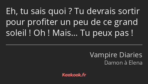 Eh, tu sais quoi ? Tu devrais sortir pour profiter un peu de ce grand soleil ! Oh ! Mais… Tu peux…