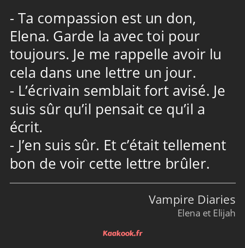 Ta compassion est un don, Elena. Garde la avec toi pour toujours. Je me rappelle avoir lu cela dans…