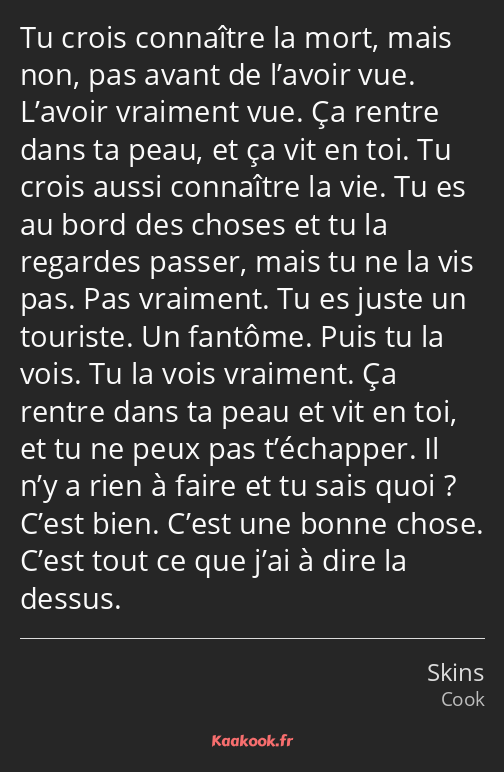 Tu crois connaître la mort, mais non, pas avant de l’avoir vue. L’avoir vraiment vue. Ça rentre…