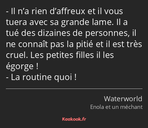 Il n’a rien d’affreux et il vous tuera avec sa grande lame. Il a tué des dizaines de personnes, il…