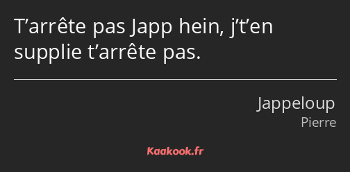 T’arrête pas Japp hein, j’t’en supplie t’arrête pas.