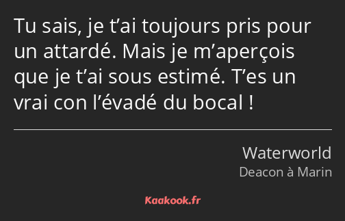 Tu sais, je t’ai toujours pris pour un attardé. Mais je m’aperçois que je t’ai sous estimé. T’es un…