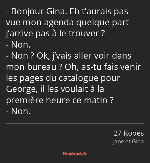 Bonjour Gina. Eh t’aurais pas vue mon agenda quelque part j’arrive pas à le trouver ? Non. Non ? Ok…