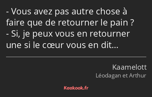 Vous avez pas autre chose à faire que de retourner le pain ? Si, je peux vous en retourner une si…