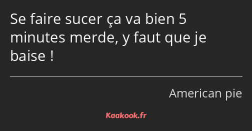 Se faire sucer ça va bien 5 minutes merde, y faut que je baise !