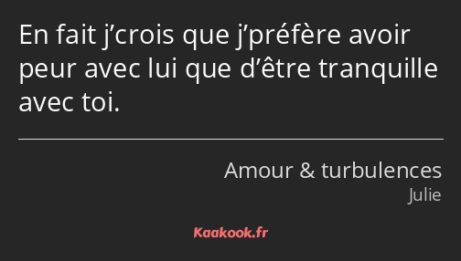 En fait j’crois que j’préfère avoir peur avec lui que d’être tranquille avec toi.