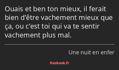 Ouais et ben ton mieux, il ferait bien d’être vachement mieux que ça, ou c’est toi qui va te sentir…