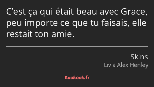 C’est ça qui était beau avec Grace, peu importe ce que tu faisais, elle restait ton amie.