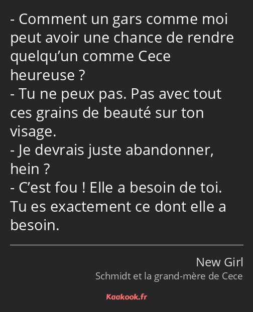 Comment un gars comme moi peut avoir une chance de rendre quelqu’un comme Cece heureuse ? Tu ne…