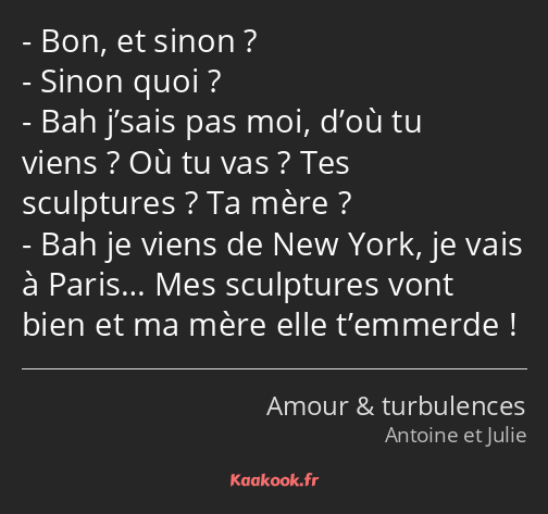 Bon, et sinon ? Sinon quoi ? Bah j’sais pas moi, d’où tu viens ? Où tu vas ? Tes sculptures ? Ta…