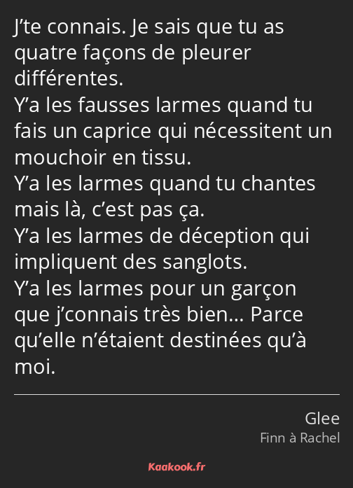 J’te connais. Je sais que tu as quatre façons de pleurer différentes. Y’a les fausses larmes quand…