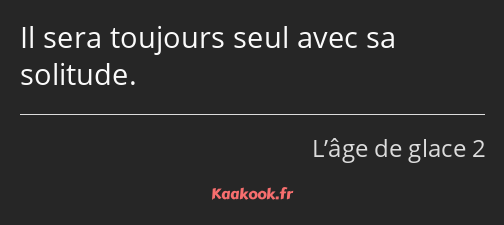 Il sera toujours seul avec sa solitude.