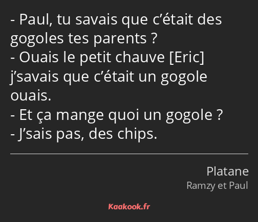 Paul, tu savais que c’était des gogoles tes parents ? Ouais le petit chauve j’savais que c’était un…