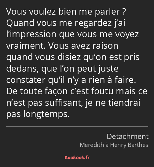 Vous voulez bien me parler ? Quand vous me regardez j’ai l’impression que vous me voyez vraiment…