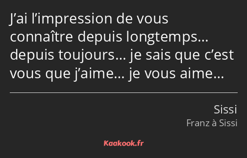 J’ai l’impression de vous connaître depuis longtemps… depuis toujours… je sais que c’est vous que…