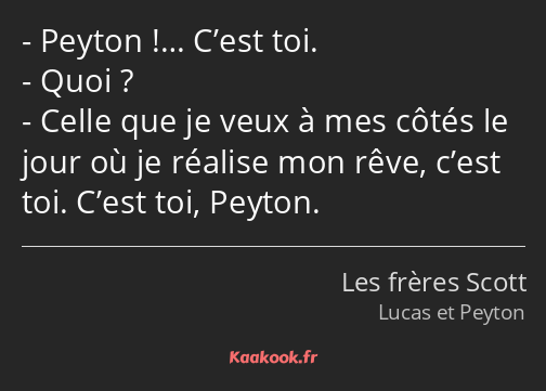 Peyton !… C’est toi. Quoi ? Celle que je veux à mes côtés le jour où je réalise mon rêve, c’est toi…