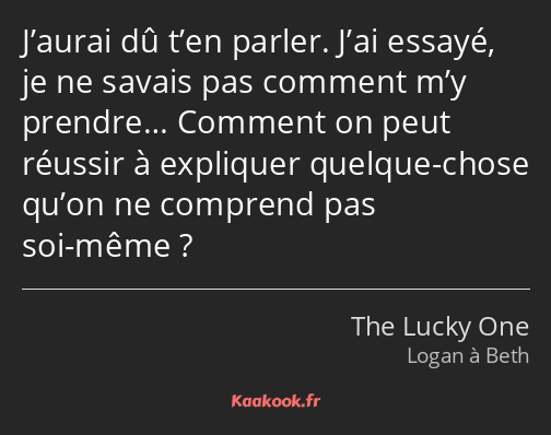 J’aurai dû t’en parler. J’ai essayé, je ne savais pas comment m’y prendre… Comment on peut réussir…