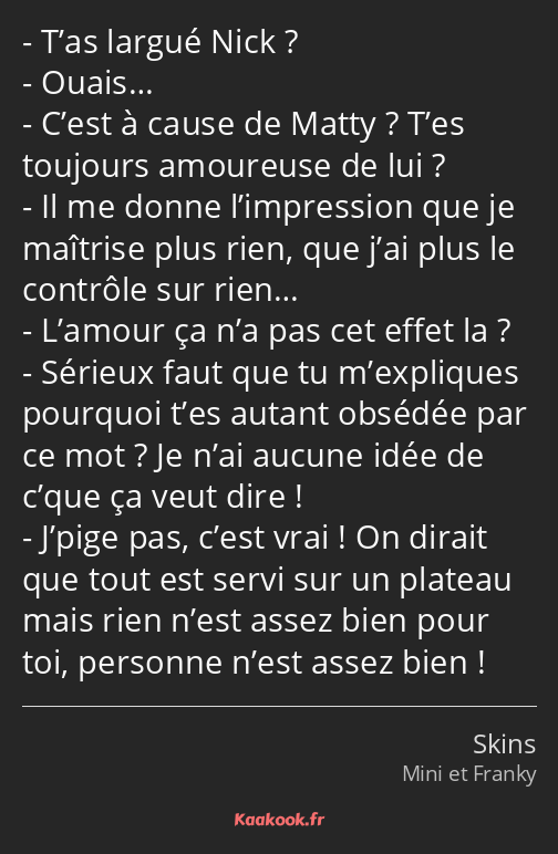 T’as largué Nick ? Ouais… C’est à cause de Matty ? T’es toujours amoureuse de lui ? Il me donne…