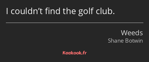I couldn’t find the golf club.