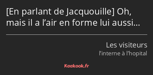  Oh, mais il a l’air en forme lui aussi…