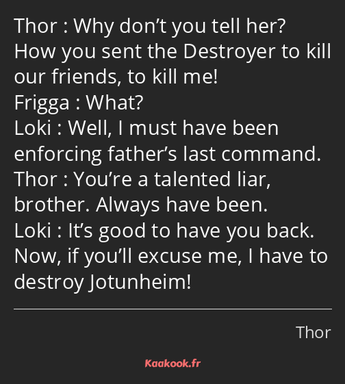 Why don’t you tell her? How you sent the Destroyer to kill our friends, to kill me! What? Well, I…