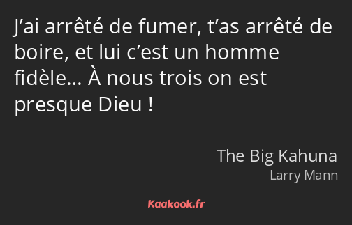 J’ai arrêté de fumer, t’as arrêté de boire, et lui c’est un homme fidèle… À nous trois on est…