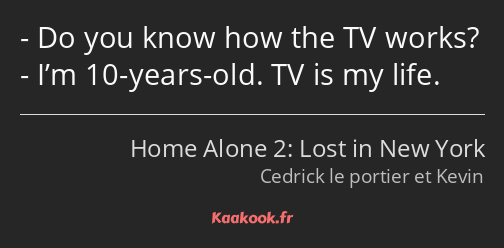 Do you know how the TV works? I’m 10-years-old. TV is my life.