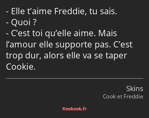 Elle t’aime Freddie, tu sais. Quoi ? C’est toi qu’elle aime. Mais l’amour elle supporte pas. C’est…