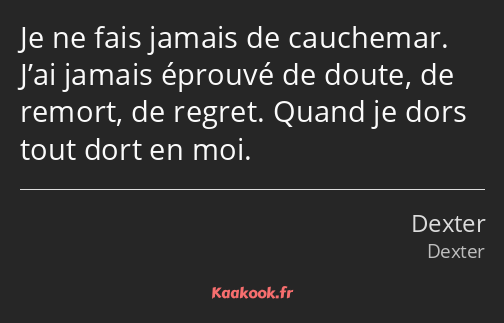 Je ne fais jamais de cauchemar. J’ai jamais éprouvé de doute, de remort, de regret. Quand je dors…