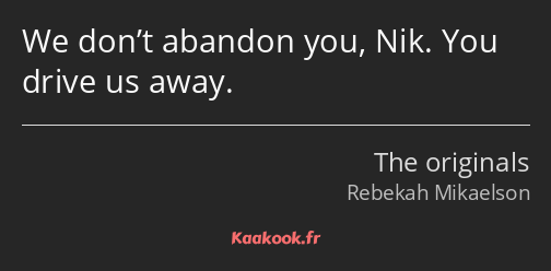 We don’t abandon you, Nik. You drive us away.