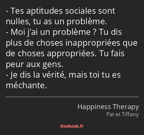 Tes aptitudes sociales sont nulles, tu as un problème. Moi j’ai un problème ? Tu dis plus de choses…