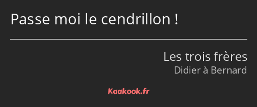 Passe moi le cendrillon !