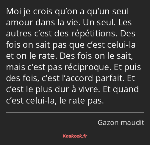 Moi je crois qu’on a qu’un seul amour dans la vie. Un seul. Les autres c’est des répétitions. Des…