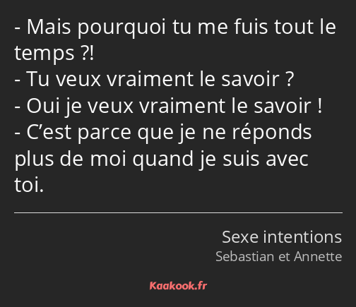 Mais pourquoi tu me fuis tout le temps ?! Tu veux vraiment le savoir ? Oui je veux vraiment le…