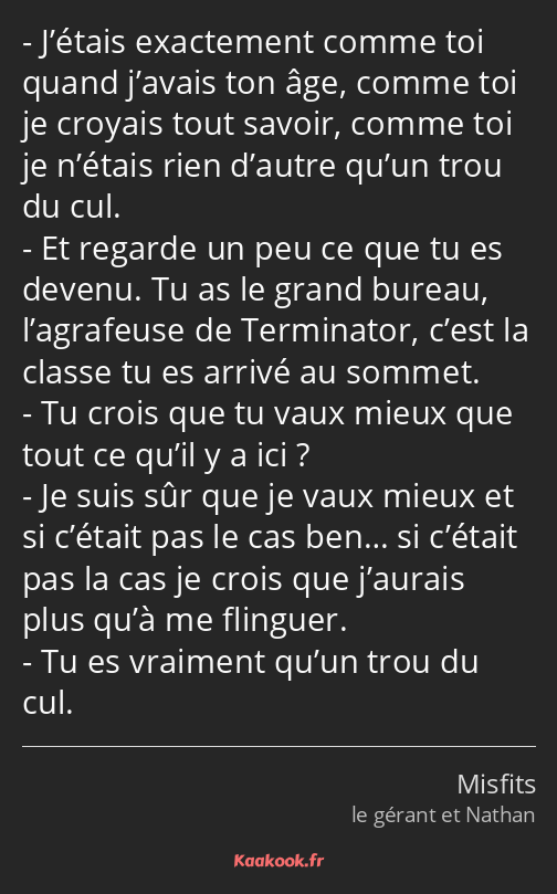 J’étais exactement comme toi quand j’avais ton âge, comme toi je croyais tout savoir, comme toi je…