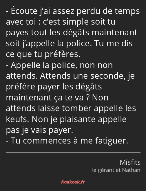 Écoute j’ai assez perdu de temps avec toi : c’est simple soit tu payes tout les dégâts maintenant…